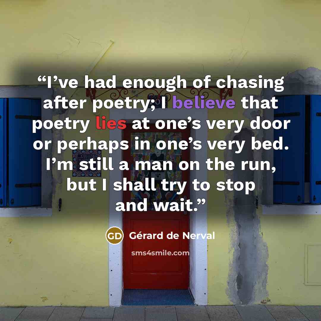 “I’ve had enough of chasing after poetry; I believe that poetry lies at one’s very door or perhaps in one’s very bed. I’m still a man on the run, but I shall try to stop and wait.” quote by Gérard de Nerval