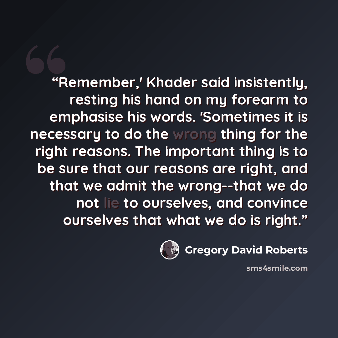 “Remember,' Khader said insistently, resting his hand on my forearm to emphasise his words. 'Sometimes it is necessary to do the wrong thing for the right reasons. The important thing is to be sure that our reasons are right, and that we admit the wrong--that we do not lie to ourselves, and…” quote by Gregory David Roberts