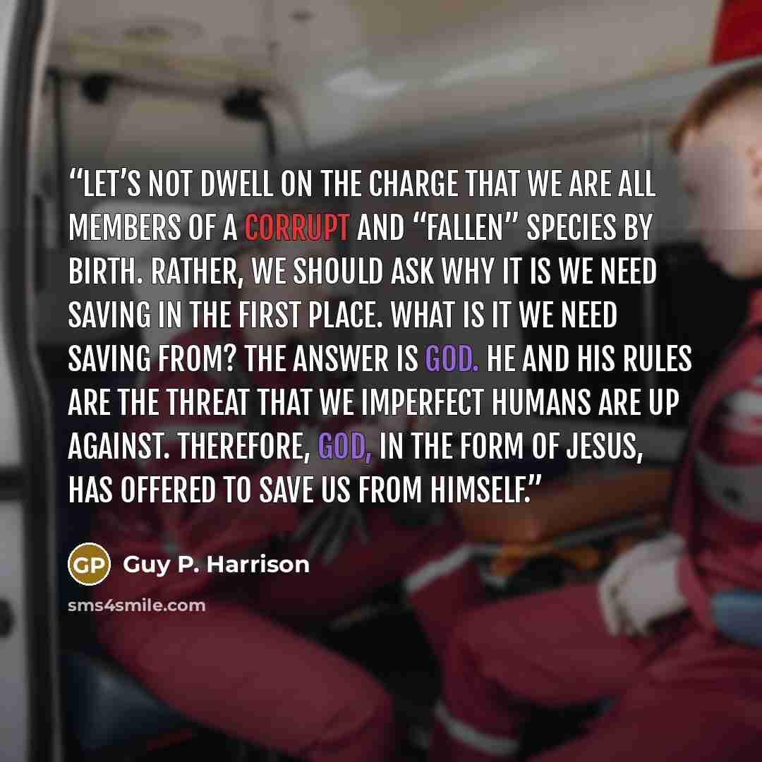 “Let’s not dwell on the charge that we are all members of a corrupt and “fallen” species by birth. Rather, we should ask why it is we need saving in the first place. What is it we need saving from? The answer is God. He and his rules are the threat that we imperfect humans are up against…” quote by Guy P. Harrison