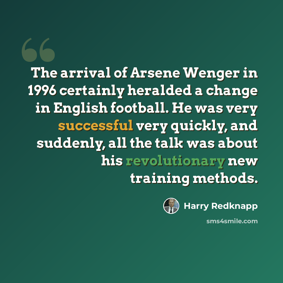 “The arrival of Arsene Wenger in 1996 certainly heralded a change in English football. He was very successful very quickly, and suddenly, all the talk was about his revolutionary new training methods.” quote by Harry Redknapp