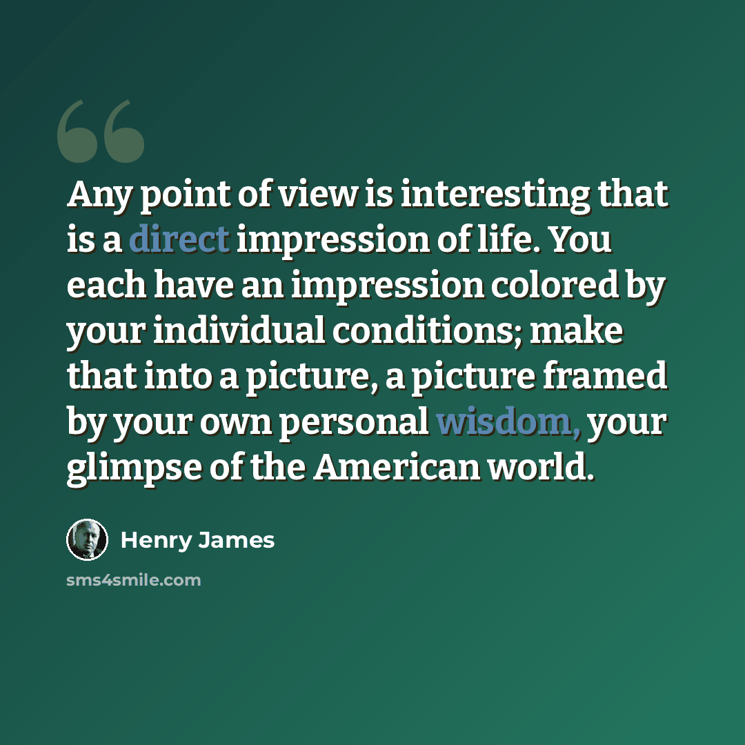 “Any point of view is interesting that is a direct impression of life. You each have an impression colored by your individual conditions; make that into a picture, a picture framed by your own personal wisdom, your glimpse of the American world.” quote by Henry James