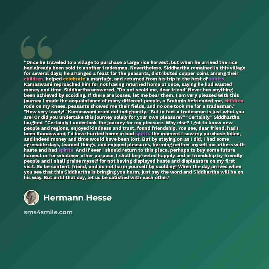 “Once he traveled to a village to purchase a large rice harvest, but when he arrived the rice had already been sold to another tradesman. Nevertheless, Siddhartha remained in this village for several days; he arranged a feast for the peasants, distributed copper coins among their children, helped…” quote by Hermann Hesse