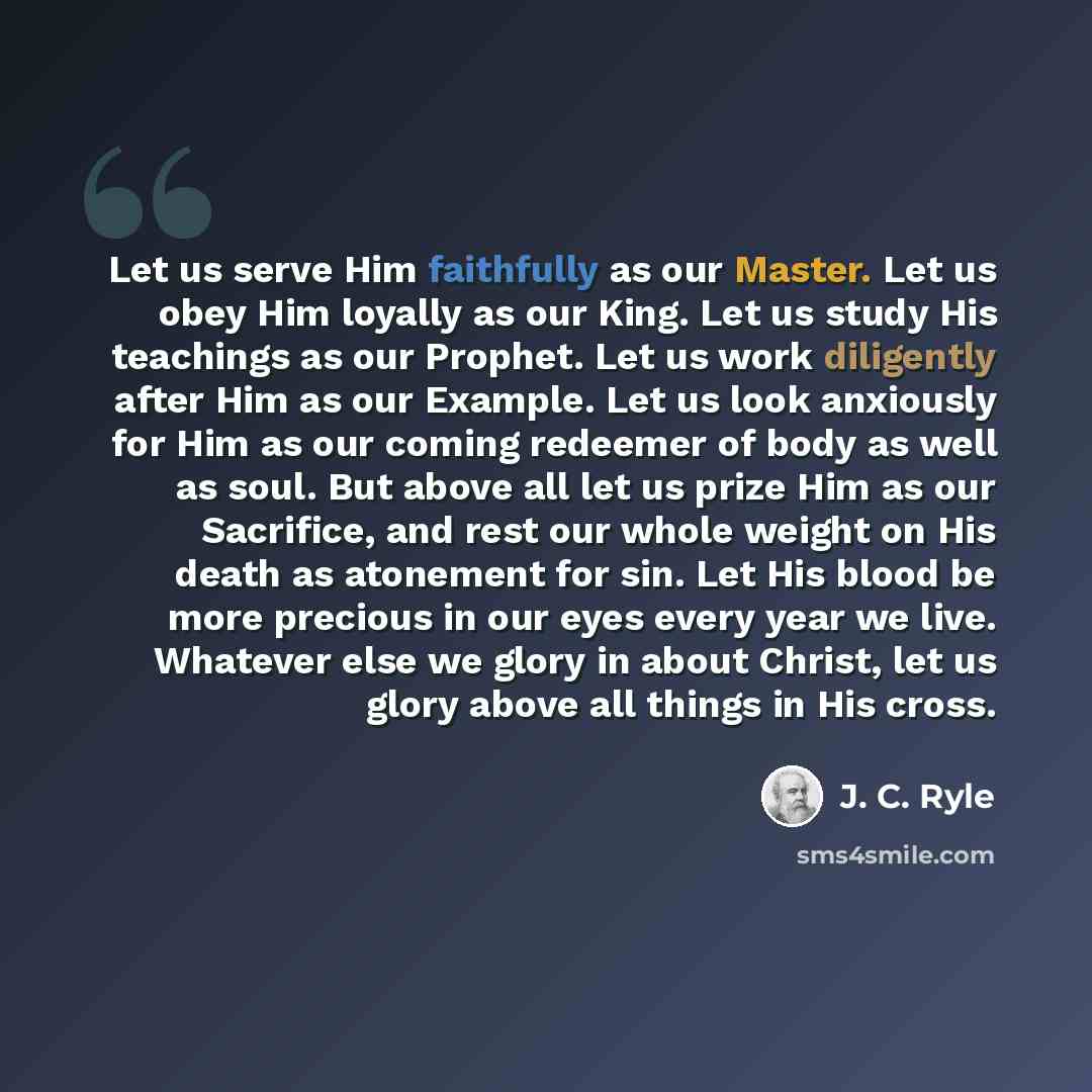 “Let us serve Him faithfully as our Master. Let us obey Him loyally as our King. Let us study His teachings as our Prophet. Let us work diligently after Him as our Example. Let us look anxiously for Him as our coming redeemer of body as well as soul. But above all let us prize Him as our Sacrifice…” quote by J. C. Ryle