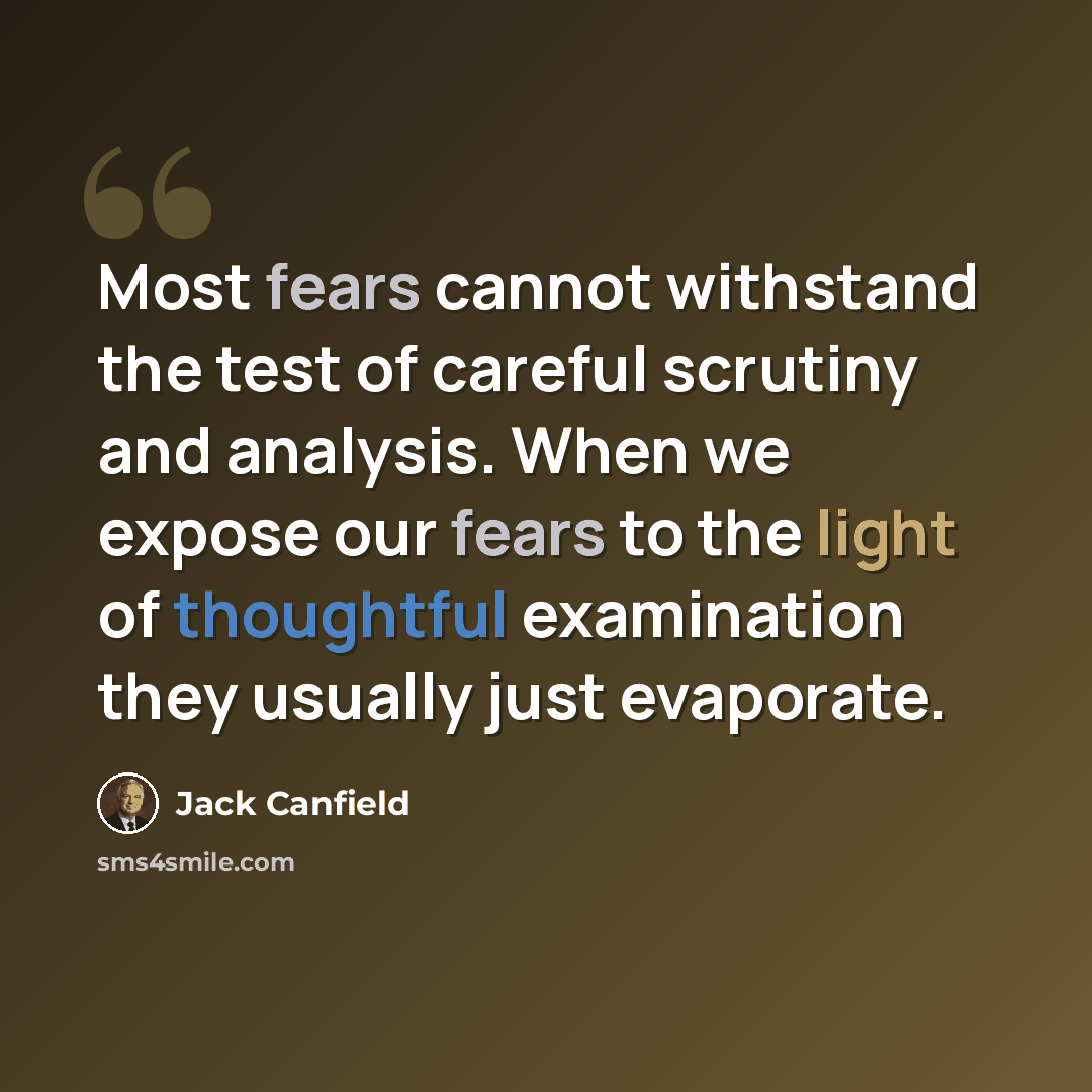 “Most fears cannot withstand the test of careful scrutiny and analysis. When we expose our fears to the light of thoughtful examination they usually just evaporate.” quote by Jack Canfield