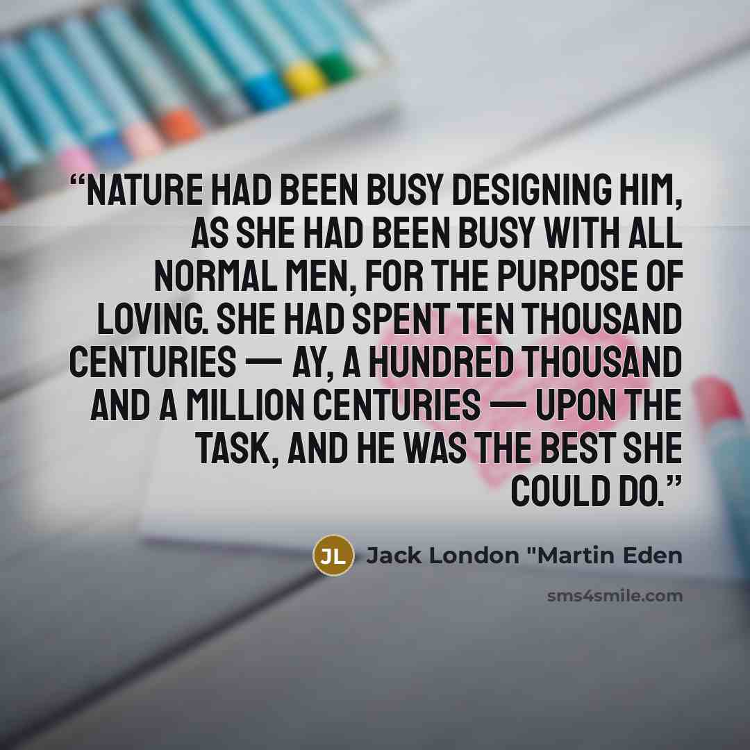 “Nature had been busy designing him, as she had been busy with all normal men, for the purpose of loving. She had spent ten thousand centuries — ay, a hundred thousand and a million centuries — upon the task, and he was the best she could do.” quote by Jack London "Martin Eden