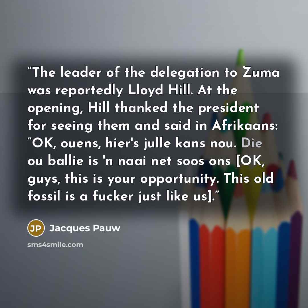 “The leader of the delegation to Zuma was reportedly Lloyd Hill. At the opening, Hill thanked the president for seeing them and said in Afrikaans: “OK, ouens, hier's julle kans nou. Die ou ballie is 'n naai net soos ons [OK, guys, this is your opportunity. This old fossil is a fucker just like us].” quote by Jacques Pauw