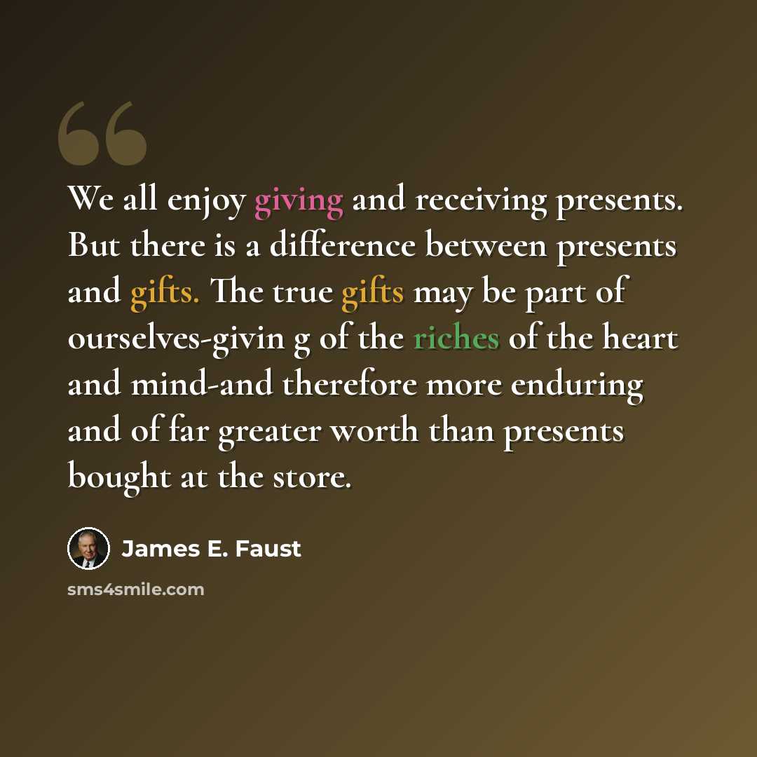 “We all enjoy giving and receiving presents. But there is a difference between presents and gifts. The true gifts may be part of ourselves-givin g of the riches of the heart and mind-and therefore more enduring and of far greater worth than presents bought at the store.” quote by James E. Faust