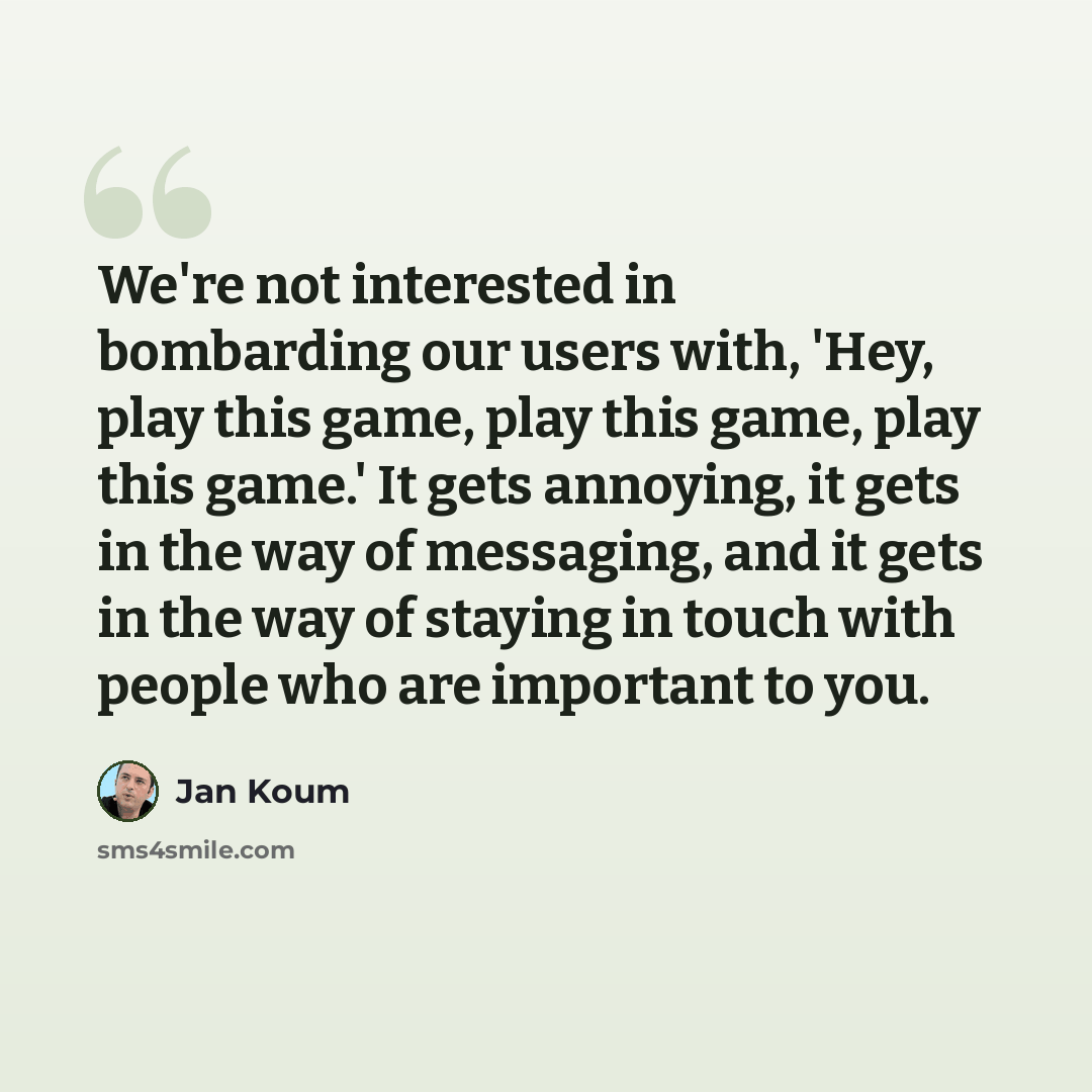 “We're not interested in bombarding our users with, 'Hey, play this game, play this game, play this game.' It gets annoying, it gets in the way of messaging, and it gets in the way of staying in touch with people who are important to you.” quote by Jan Koum