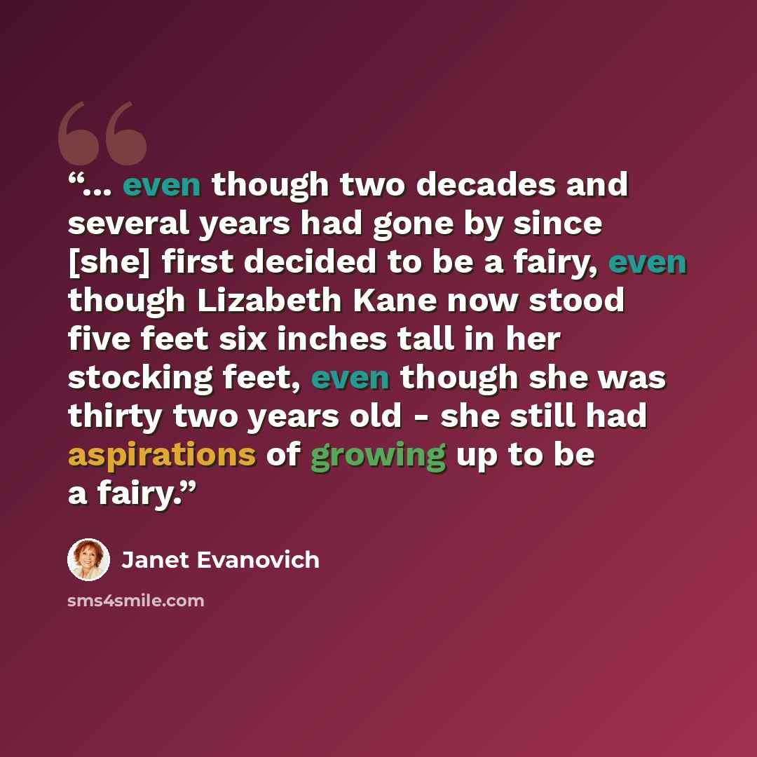 “... even though two decades and several years had gone by since [she] first decided to be a fairy, even though Lizabeth Kane now stood five feet six inches tall in her stocking feet, even though she was thirty two years old - she still had aspirations of growing up to be a fairy.” quote by Janet Evanovich