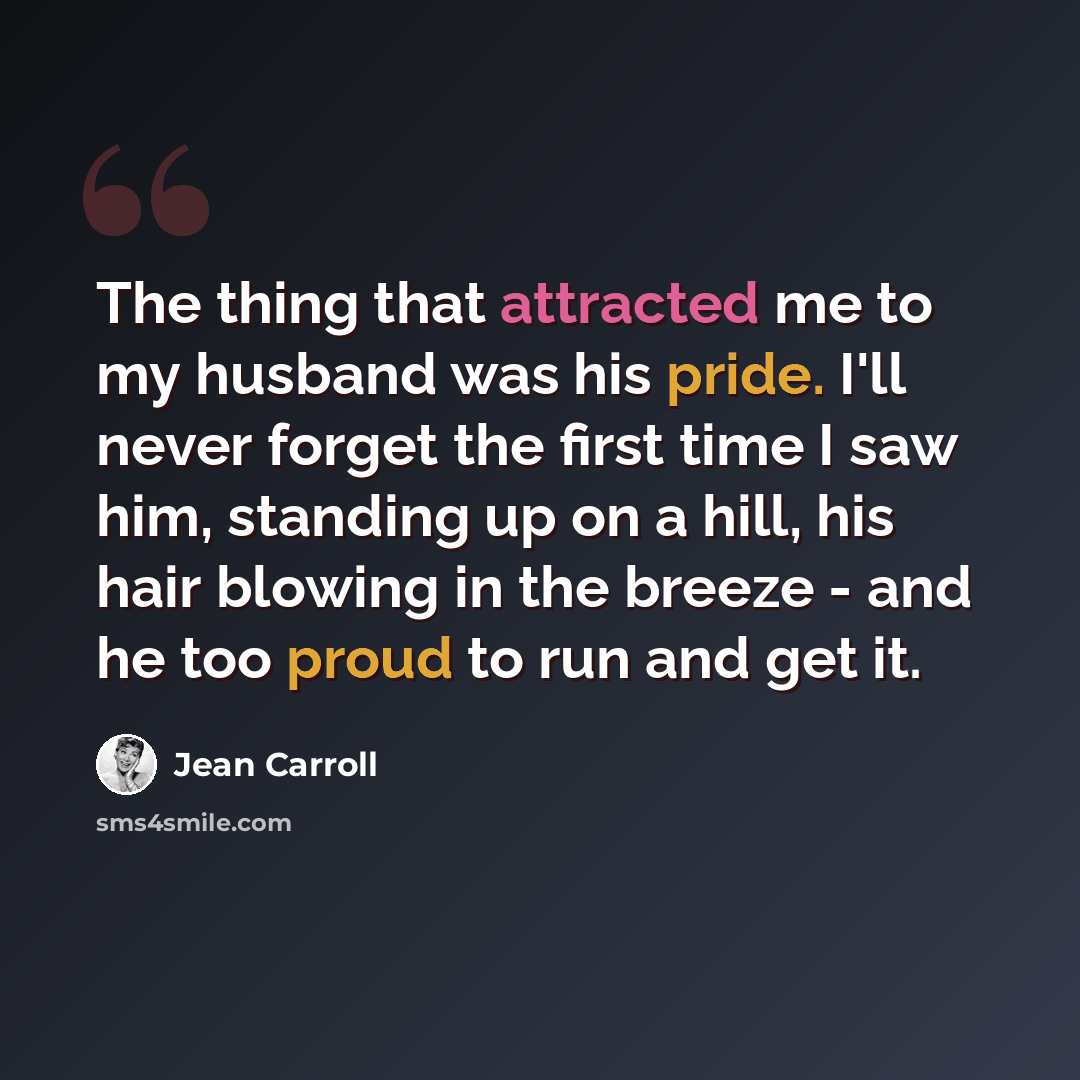 “The thing that attracted me to my husband was his pride. I'll never forget the first time I saw him, standing up on a hill, his hair blowing in the breeze - and he too proud to run and get it.” quote by Jean Carroll