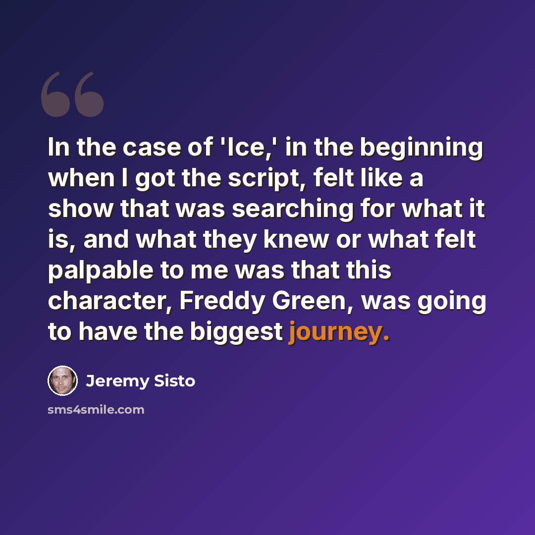 “In the case of 'Ice,' in the beginning when I got the script, felt like a show that was searching for what it is, and what they knew or what felt palpable to me was that this character, Freddy Green, was going to have the biggest journey.” quote by Jeremy Sisto