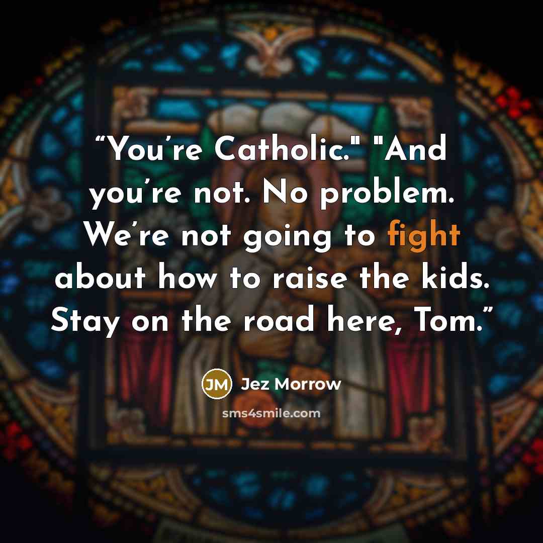 “You’re Catholic." "And you’re not. No problem. We’re not going to fight about how to raise the kids. Stay on the road here, Tom.” quote by Jez Morrow