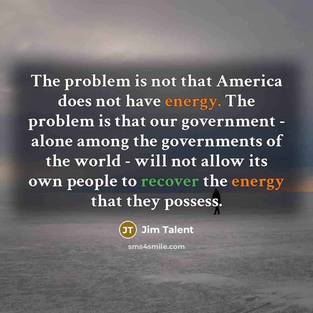 “The problem is not that America does not have energy. The problem is that our government - alone among the governments of the world - will not allow its own people to recover the energy that they possess.” quote by Jim Talent