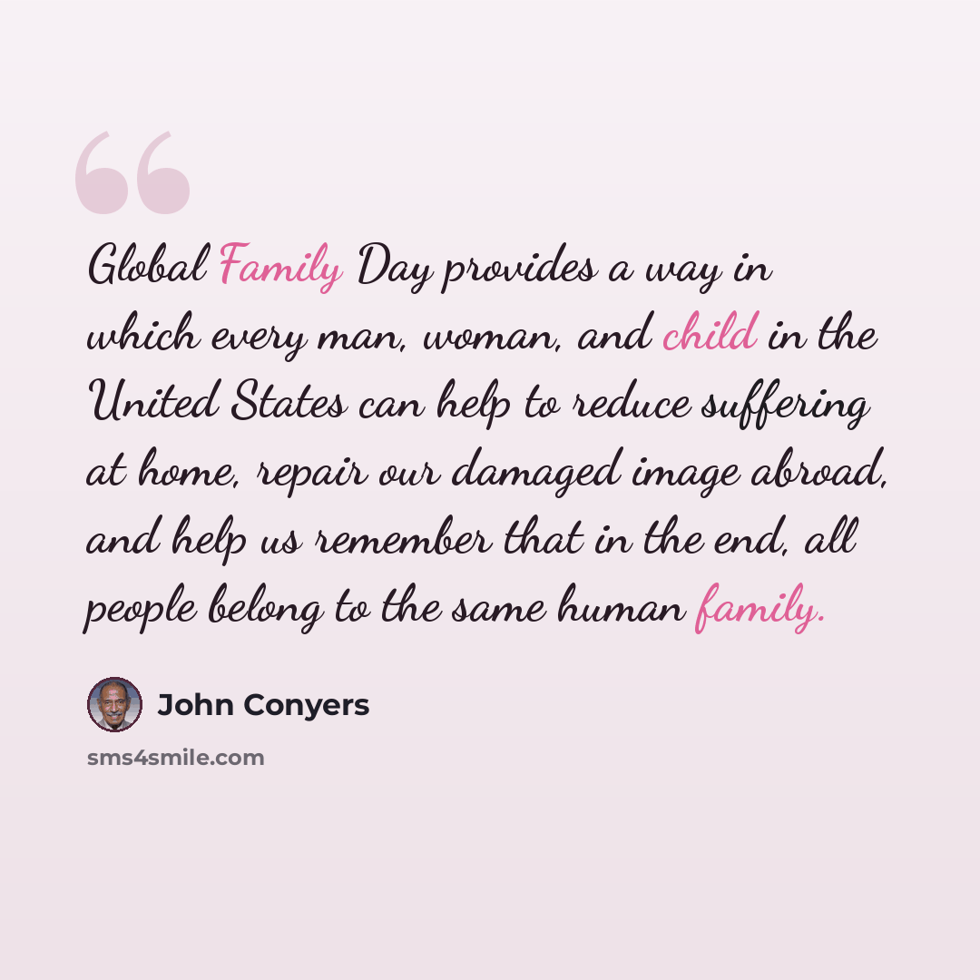 “Global Family Day provides a way in which every man, woman, and child in the United States can help to reduce suffering at home, repair our damaged image abroad, and help us remember that in the end, all people belong to the same human family.” quote by John Conyers