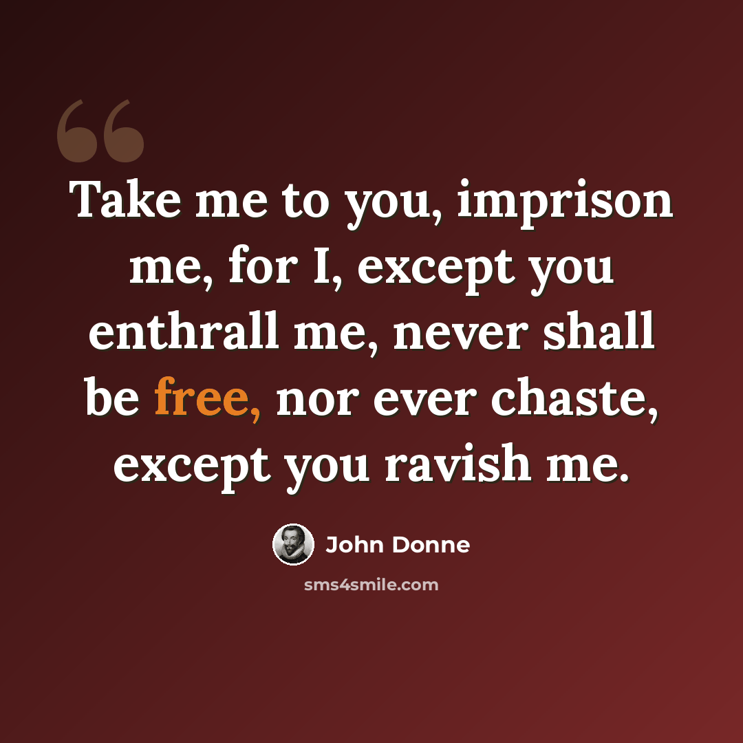 “Take me to you, imprison me, for I, except you enthrall me, never shall be free, nor ever chaste, except you ravish me.” quote by John Donne