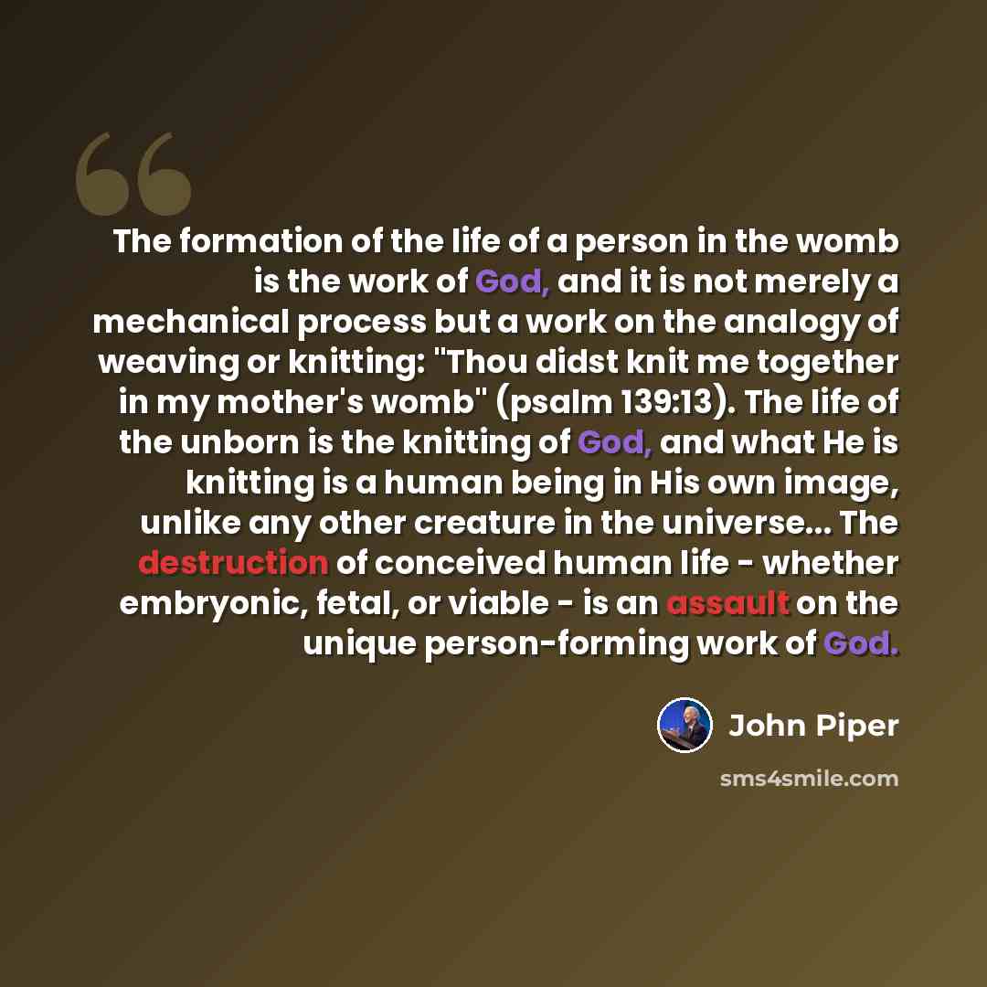 “The formation of the life of a person in the womb is the work of God, and it is not merely a mechanical process but a work on the analogy of weaving or knitting: "Thou didst knit me together in my mother's womb" (psalm 139:13). The life of the unborn is the knitting of God, and what He is knitting…” quote by John Piper