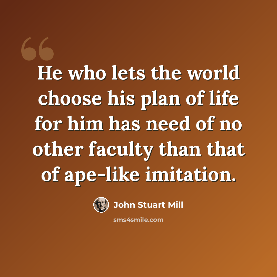 “He who lets the world choose his plan of life for him has need of no other faculty than that of ape-like imitation.” quote by John Stuart Mill