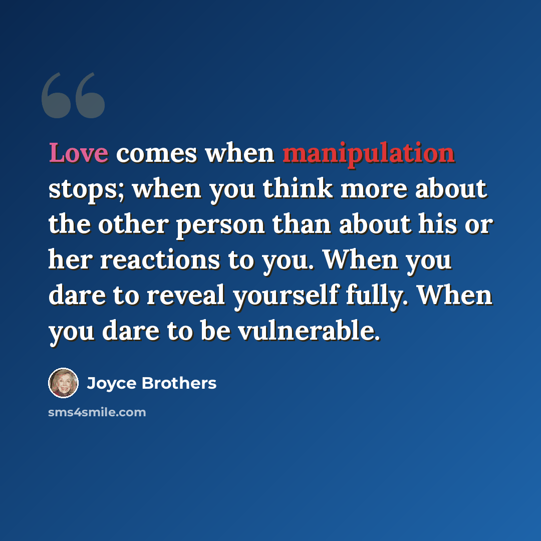 “Love comes when manipulation stops; when you think more about the other person than about his or her reactions to you. When you dare to reveal yourself fully. When you dare to be vulnerable.” quote by Joyce Brothers