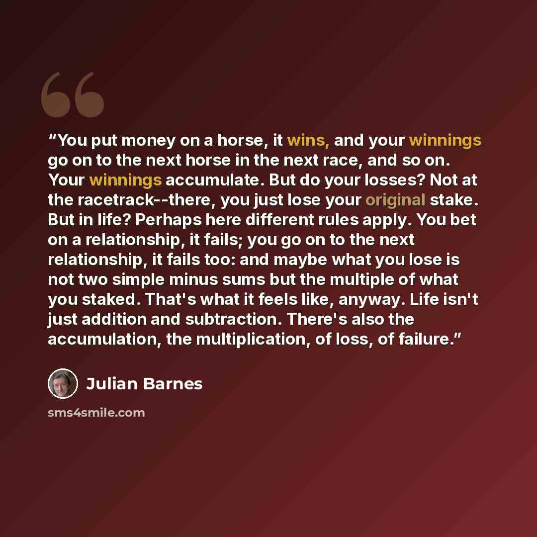 “You put money on a horse, it wins, and your winnings go on to the next horse in the next race, and so on. Your winnings accumulate. But do your losses? Not at the racetrack--there, you just lose your original stake. But in life? Perhaps here different rules apply. You bet on a relationship, it…” quote by Julian Barnes