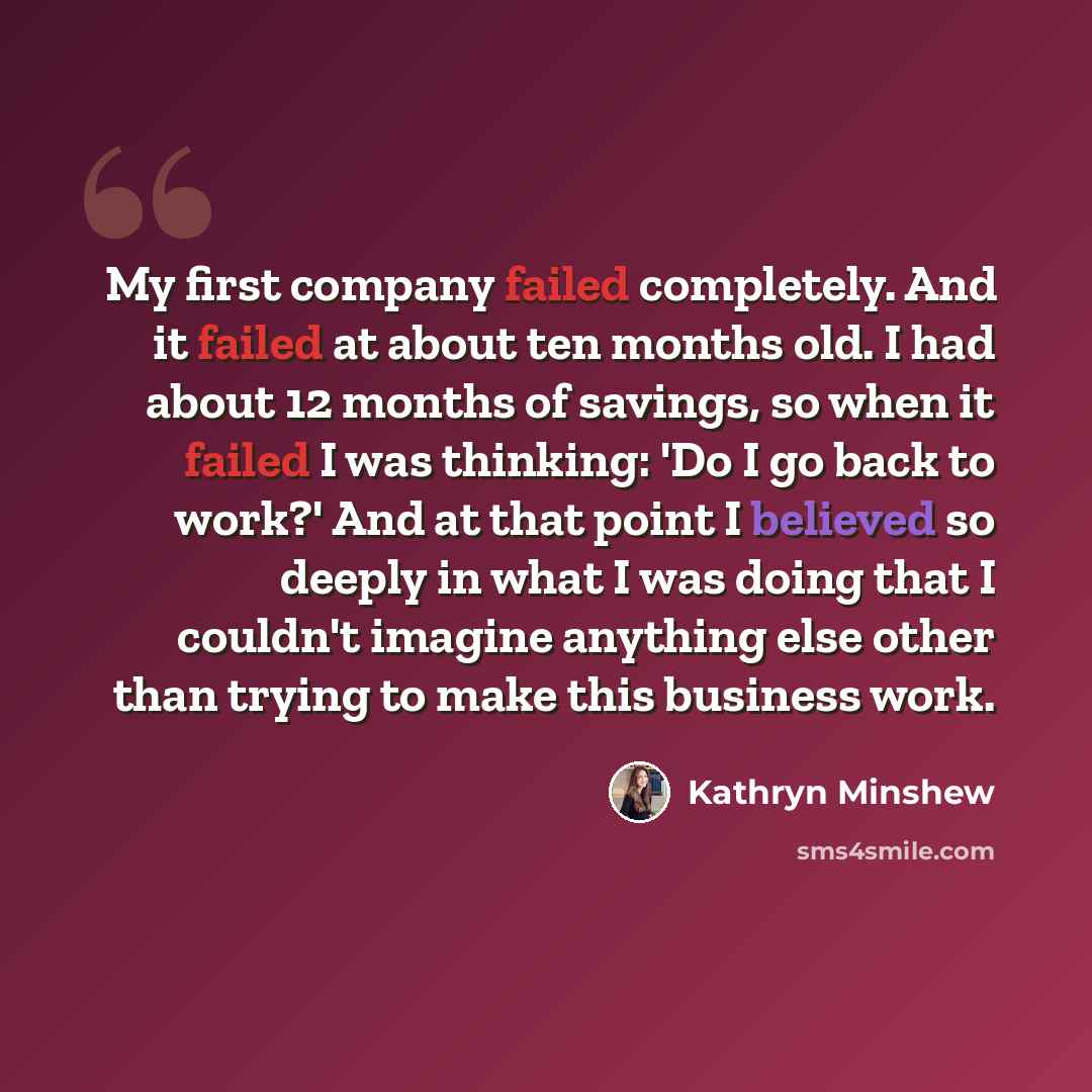 “My first company failed completely. And it failed at about ten months old. I had about 12 months of savings, so when it failed I was thinking: 'Do I go back to work?' And at that point I believed so deeply in what I was doing that I couldn't imagine anything else other than trying to make this…” quote by Kathryn Minshew