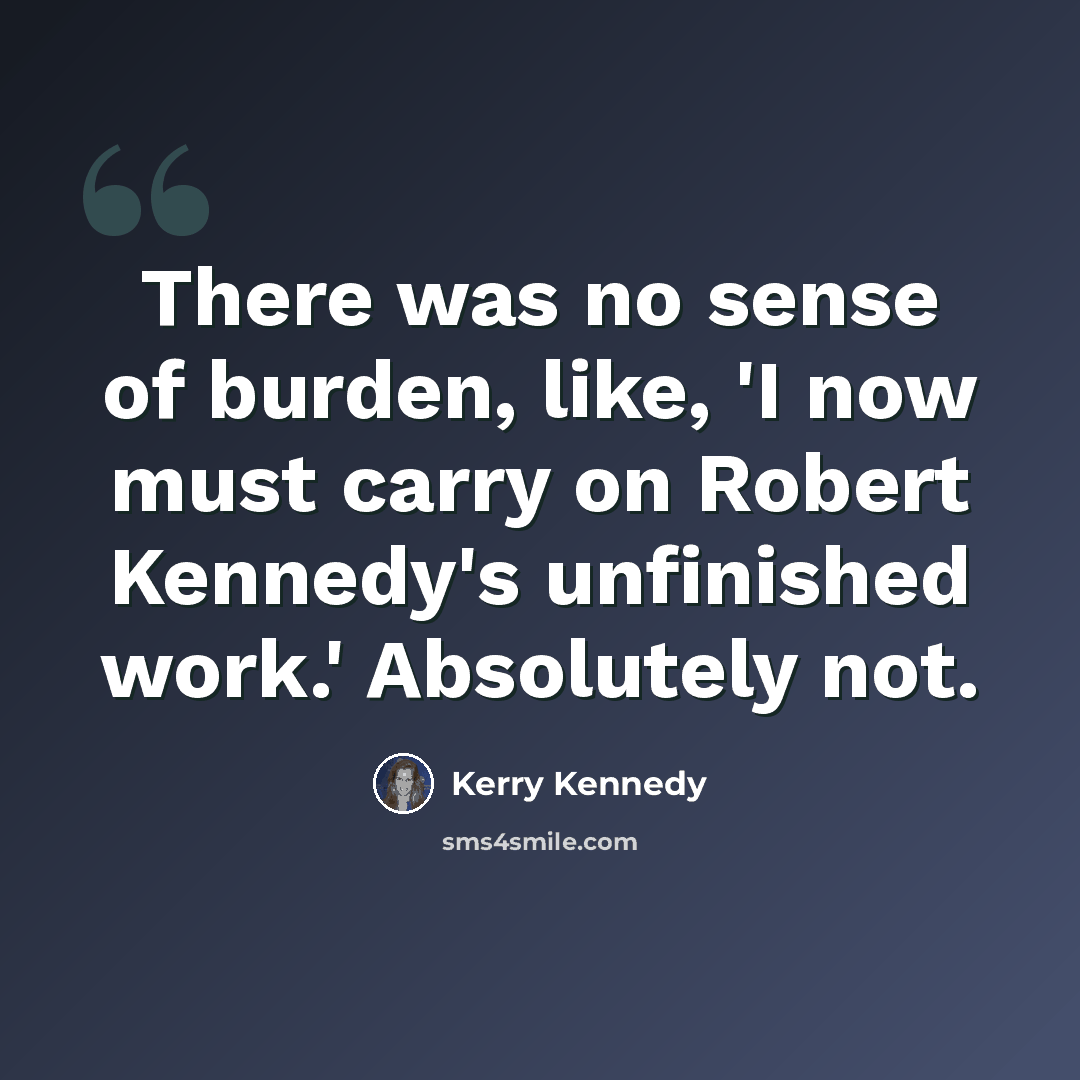 “There was no sense of burden, like, 'I now must carry on Robert Kennedy's unfinished work.' Absolutely not.” quote by Kerry Kennedy