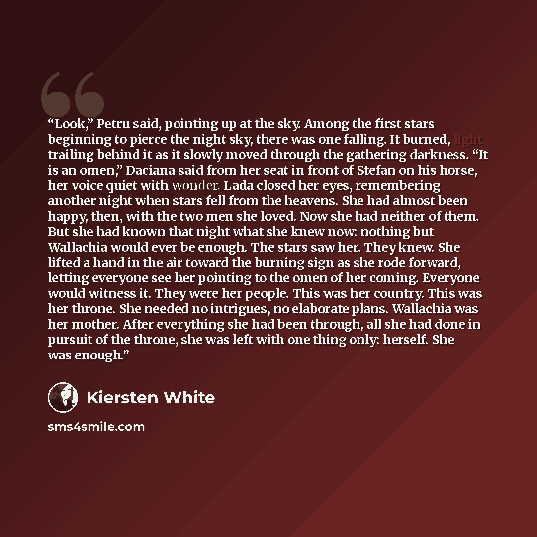 “Look,” Petru said, pointing up at the sky. Among the first stars beginning to pierce the night sky, there was one falling. It burned, light trailing behind it as it slowly moved through the gathering darkness. “It is an omen,” Daciana said from her seat in front of Stefan on his horse, her voice…” quote by Kiersten White