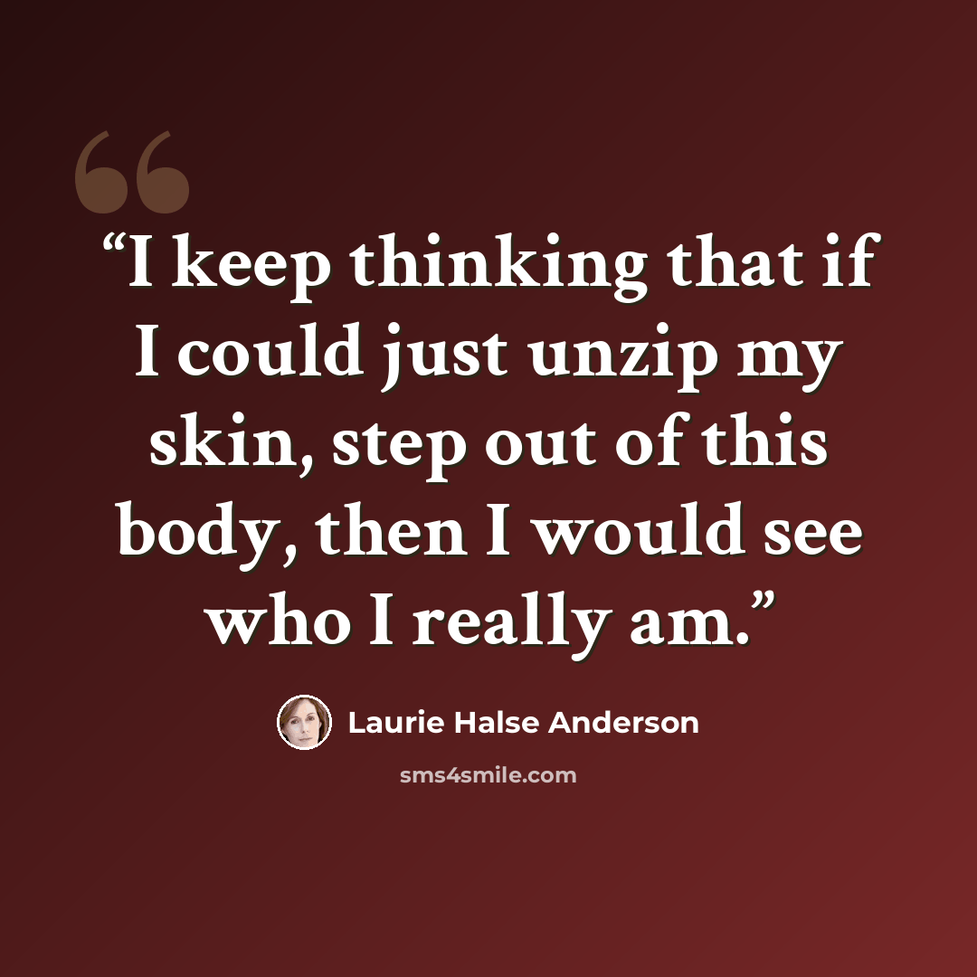 “I keep thinking that if I could just unzip my skin, step out of this body, then I would see who I really am.” quote by Laurie Halse Anderson