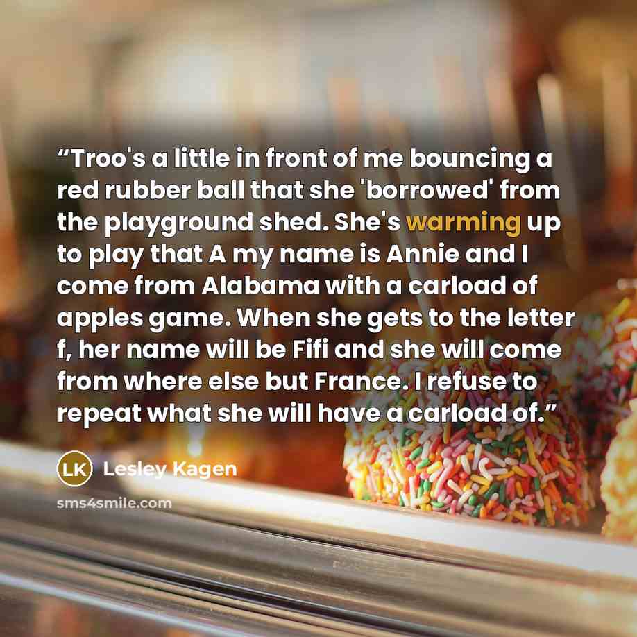 “Troo's a little in front of me bouncing a red rubber ball that she 'borrowed' from the playground shed. She's warming up to play that A my name is Annie and I come from Alabama with a carload of apples game. When she gets to the letter f, her name will be Fifi and she will come from where else but…” quote by Lesley Kagen
