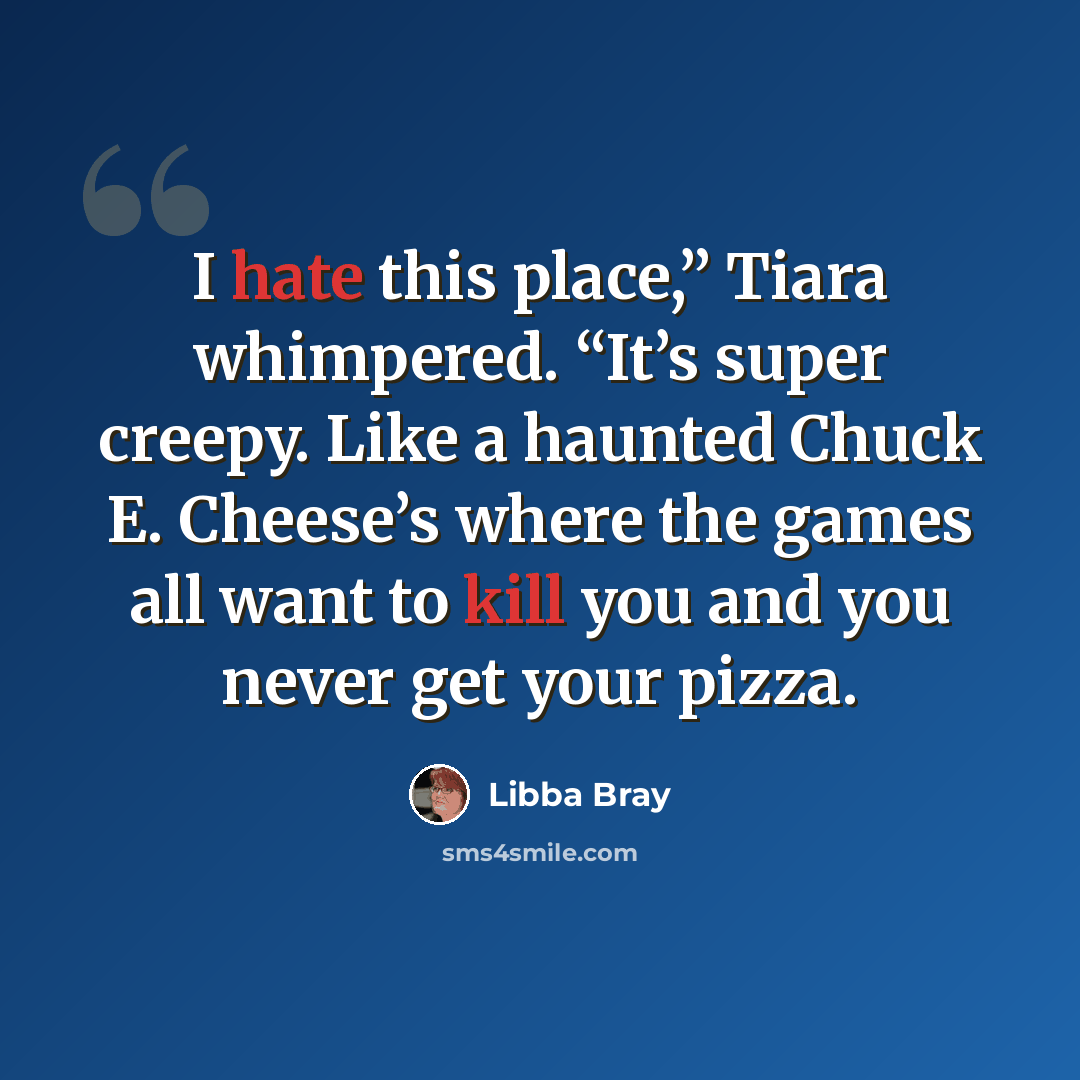 “I hate this place,” Tiara whimpered. “It’s super creepy. Like a haunted Chuck E. Cheese’s where the games all want to kill you and you never get your pizza.” quote by Libba Bray