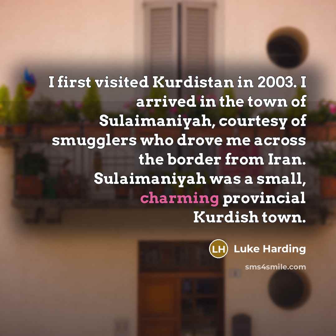 “I first visited Kurdistan in 2003. I arrived in the town of Sulaimaniyah, courtesy of smugglers who drove me across the border from Iran. Sulaimaniyah was a small, charming provincial Kurdish town.” quote by Luke Harding