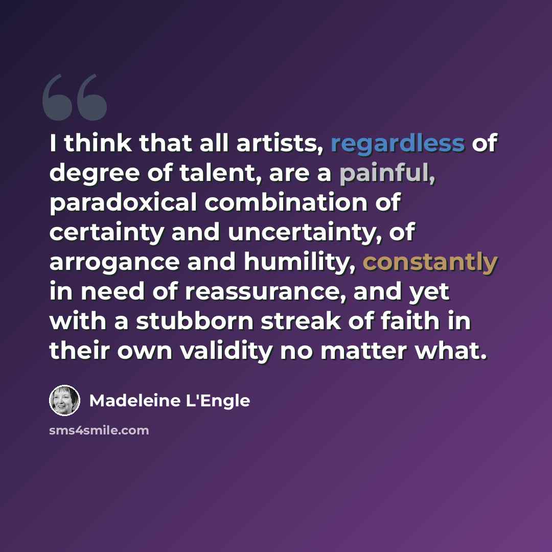 “I think that all artists, regardless of degree of talent, are a painful, paradoxical combination of certainty and uncertainty, of arrogance and humility, constantly in need of reassurance, and yet with a stubborn streak of faith in their own validity no matter what.” quote by Madeleine L'Engle