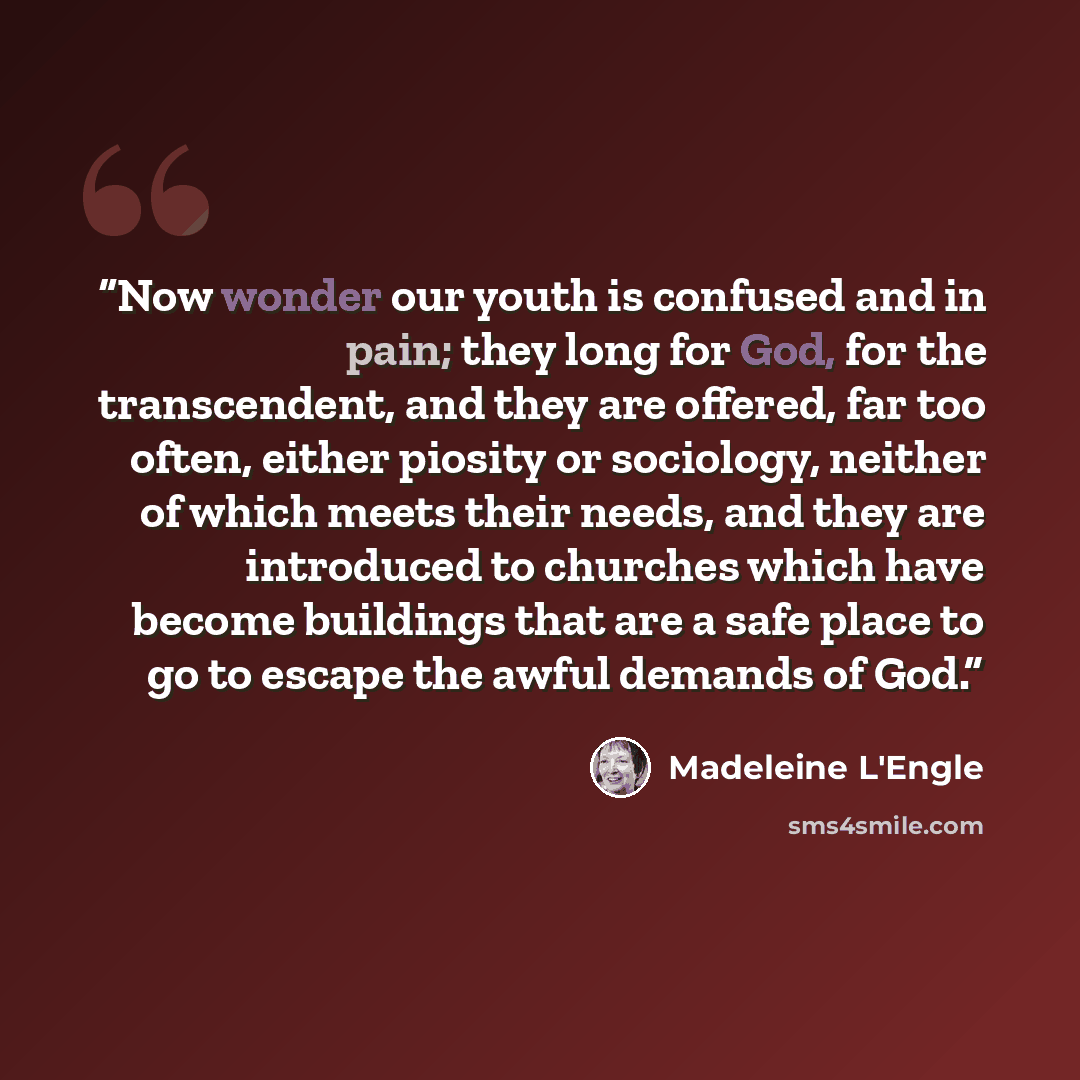 “Now wonder our youth is confused and in pain; they long for God, for the transcendent, and they are offered, far too often, either piosity or sociology, neither of which meets their needs, and they are introduced to churches which have become buildings that are a safe place to go to escape the…” quote by Madeleine L'Engle