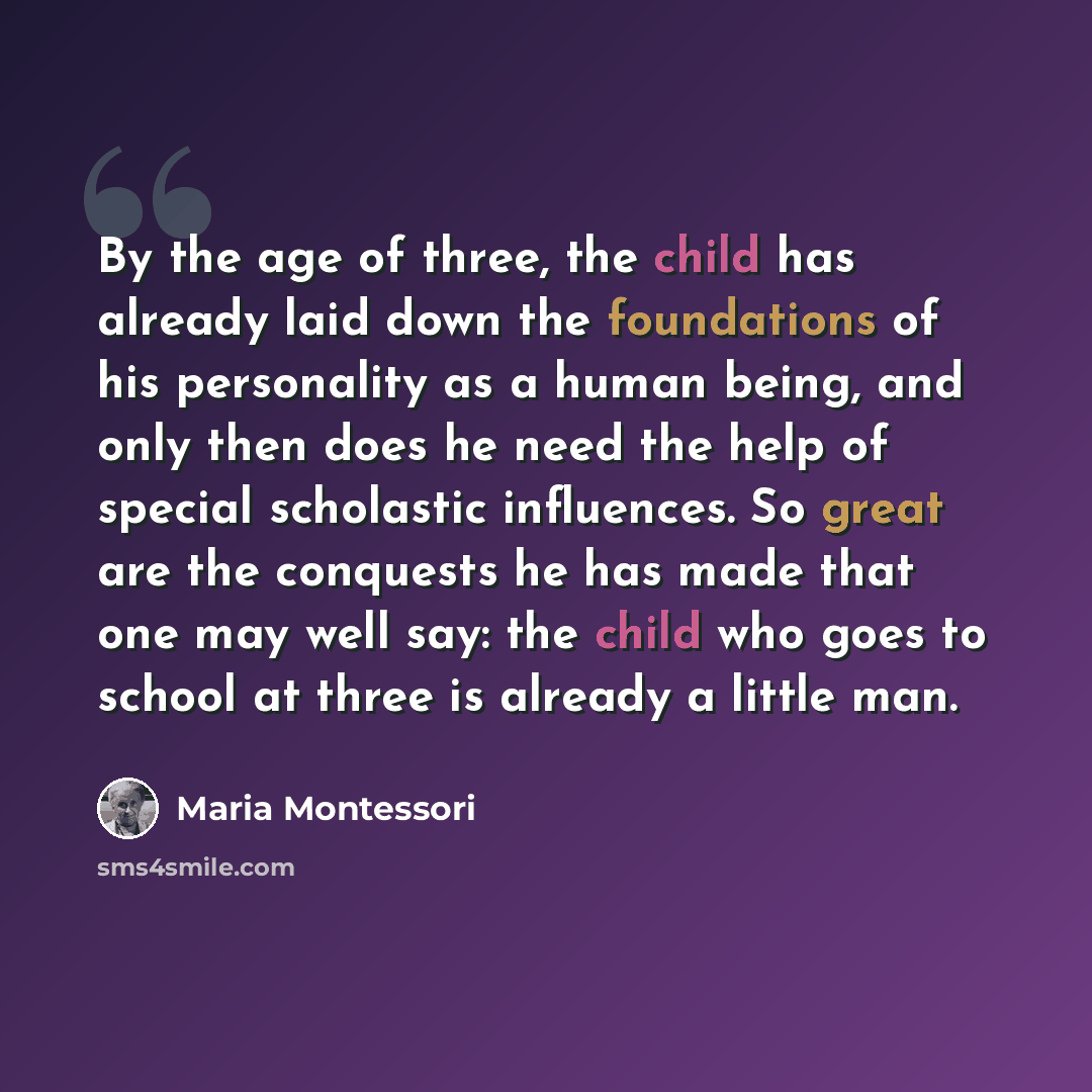 “By the age of three, the child has already laid down the foundations of his personality as a human being, and only then does he need the help of special scholastic influences. So great are the conquests he has made that one may well say: the child who goes to school at three is already a little man.” quote by Maria Montessori