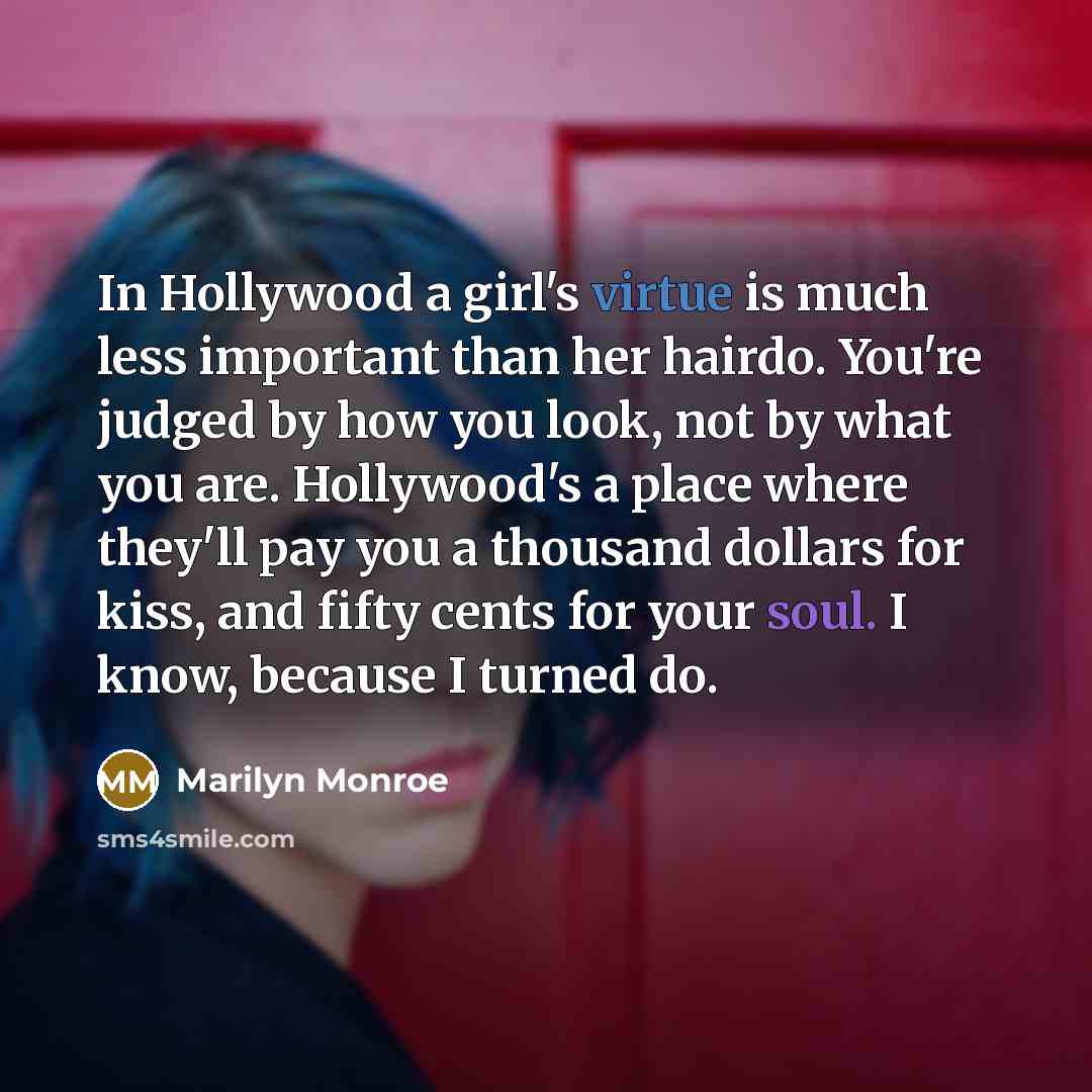 “In Hollywood a girl's virtue is much less important than her hairdo. You're judged by how you look, not by what you are. Hollywood's a place where they'll pay you a thousand dollars for kiss, and fifty cents for your soul. I know, because I turned do.” quote by Marilyn Monroe