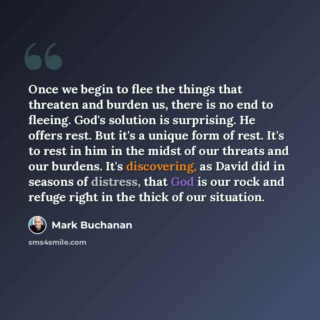 “Once we begin to flee the things that threaten and burden us, there is no end to fleeing. God's solution is surprising. He offers rest. But it's a unique form of rest. It's to rest in him in the midst of our threats and our burdens. It's discovering, as David did in seasons of distress, that God…” quote by Mark Buchanan