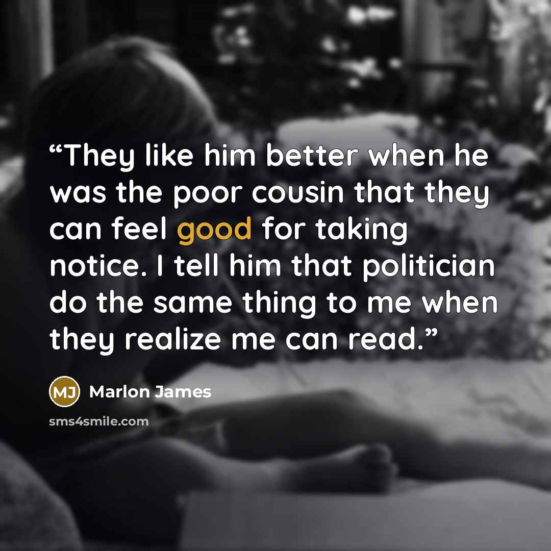 “They like him better when he was the poor cousin that they can feel good for taking notice. I tell him that politician do the same thing to me when they realize me can read.” quote by Marlon James