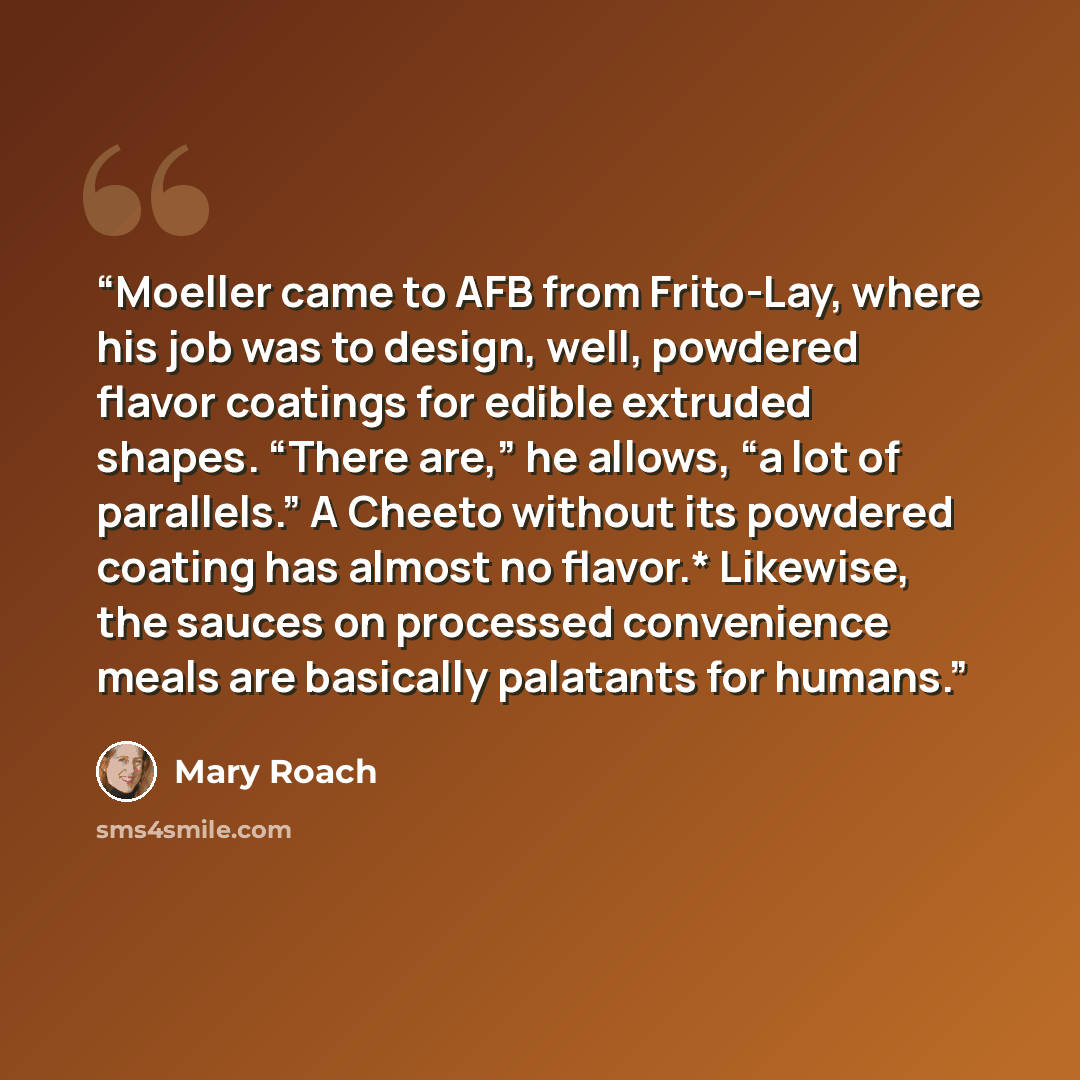 “Moeller came to AFB from Frito-Lay, where his job was to design, well, powdered flavor coatings for edible extruded shapes. “There are,” he allows, “a lot of parallels.” A Cheeto without its powdered coating has almost no flavor.* Likewise, the sauces on processed convenience meals are basically…” quote by Mary Roach