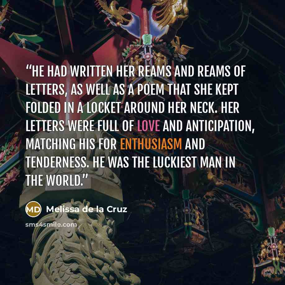 “He had written her reams and reams of letters, as well as a poem that she kept folded in a locket around her neck. Her letters were full of love and anticipation, matching his for enthusiasm and tenderness. He was the luckiest man in the world.” quote by Melissa de la Cruz
