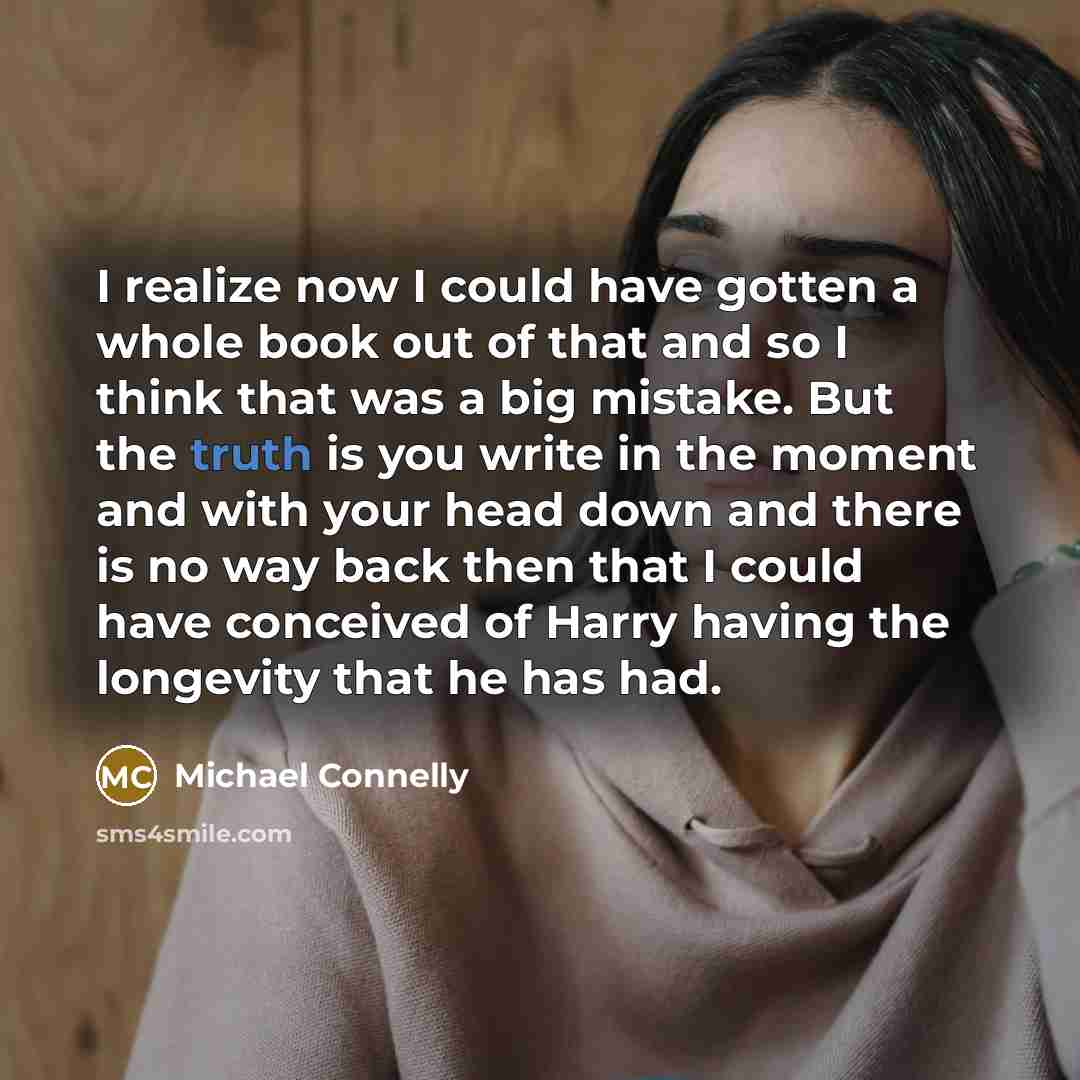 “I realize now I could have gotten a whole book out of that and so I think that was a big mistake. But the truth is you write in the moment and with your head down and there is no way back then that I could have conceived of Harry having the longevity that he has had.” quote by Michael Connelly
