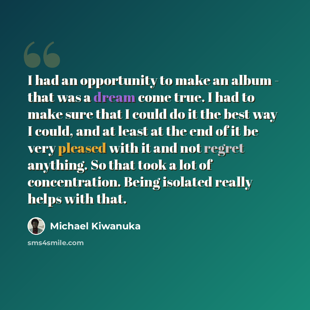 “I had an opportunity to make an album - that was a dream come true. I had to make sure that I could do it the best way I could, and at least at the end of it be very pleased with it and not regret anything. So that took a lot of concentration. Being isolated really helps with that.” quote by Michael Kiwanuka