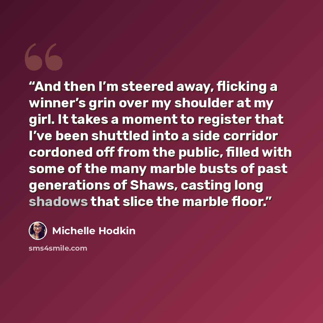 “And then I’m steered away, flicking a winner’s grin over my shoulder at my girl. It takes a moment to register that I’ve been shuttled into a side corridor cordoned off from the public, filled with some of the many marble busts of past generations of Shaws, casting long shadows that slice the…” quote by Michelle Hodkin