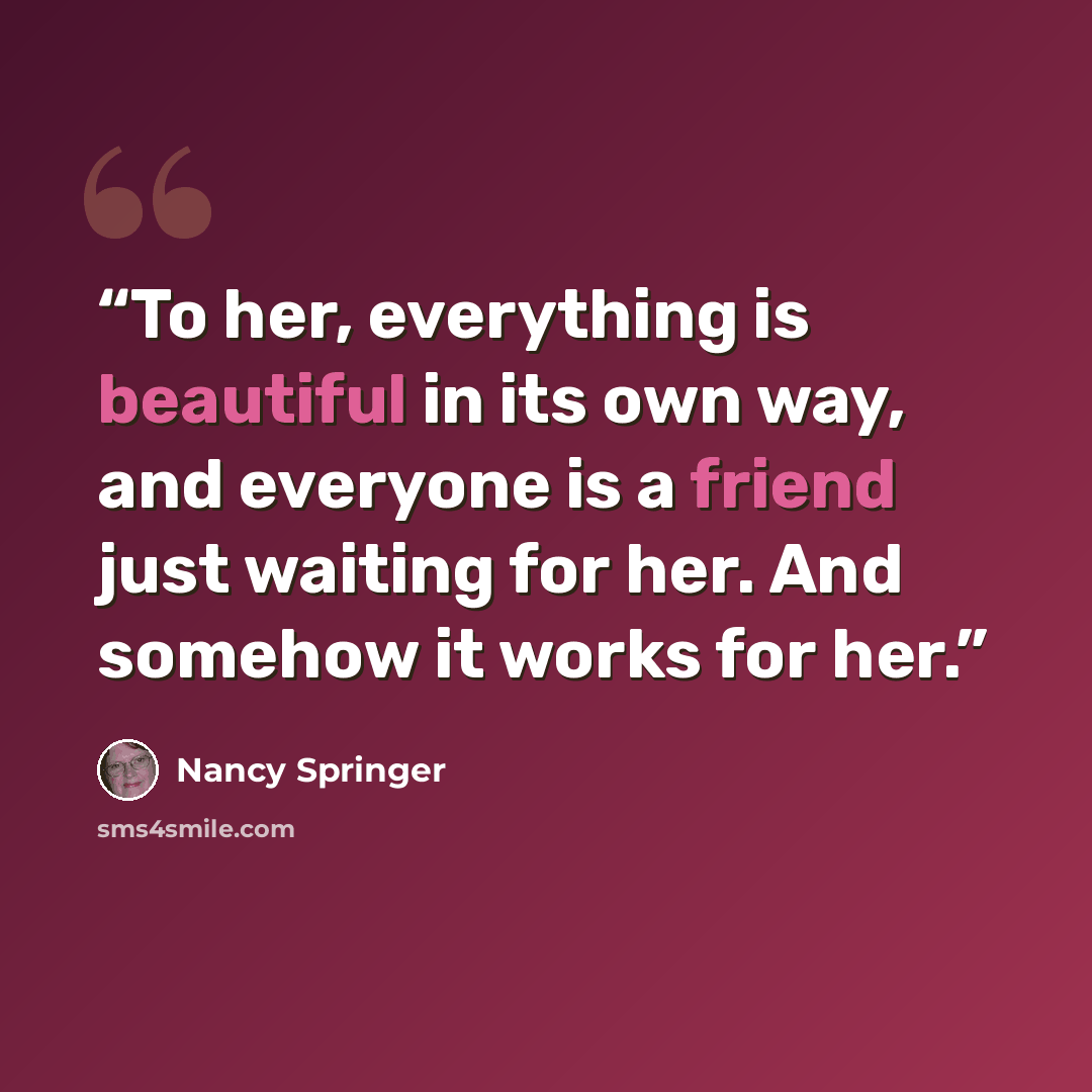 “To her, everything is beautiful in its own way, and everyone is a friend just waiting for her. And somehow it works for her.” quote by Nancy Springer