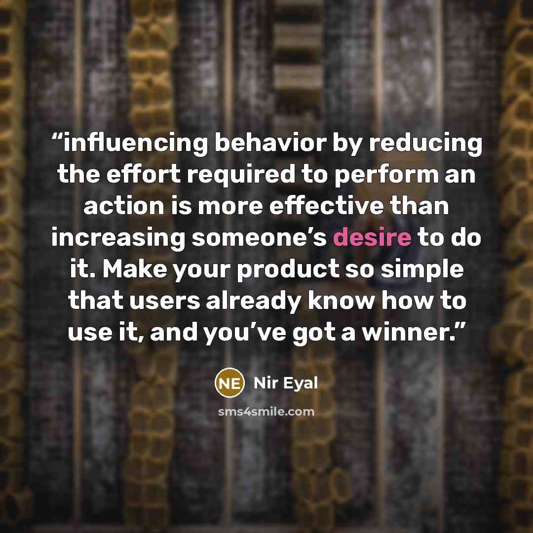 “influencing behavior by reducing the effort required to perform an action is more effective than increasing someone’s desire to do it. Make your product so simple that users already know how to use it, and you’ve got a winner.” quote by Nir Eyal