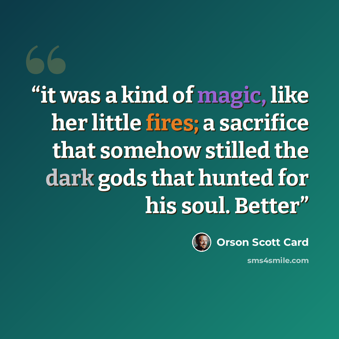 “it was a kind of magic, like her little fires; a sacrifice that somehow stilled the dark gods that hunted for his soul. Better” quote by Orson Scott Card