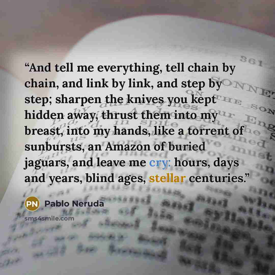 “And tell me everything, tell chain by chain, and link by link, and step by step; sharpen the knives you kept hidden away, thrust them into my breast, into my hands, like a torrent of sunbursts, an Amazon of buried jaguars, and leave me cry: hours, days and years, blind ages, stellar centuries.” quote by Pablo Neruda