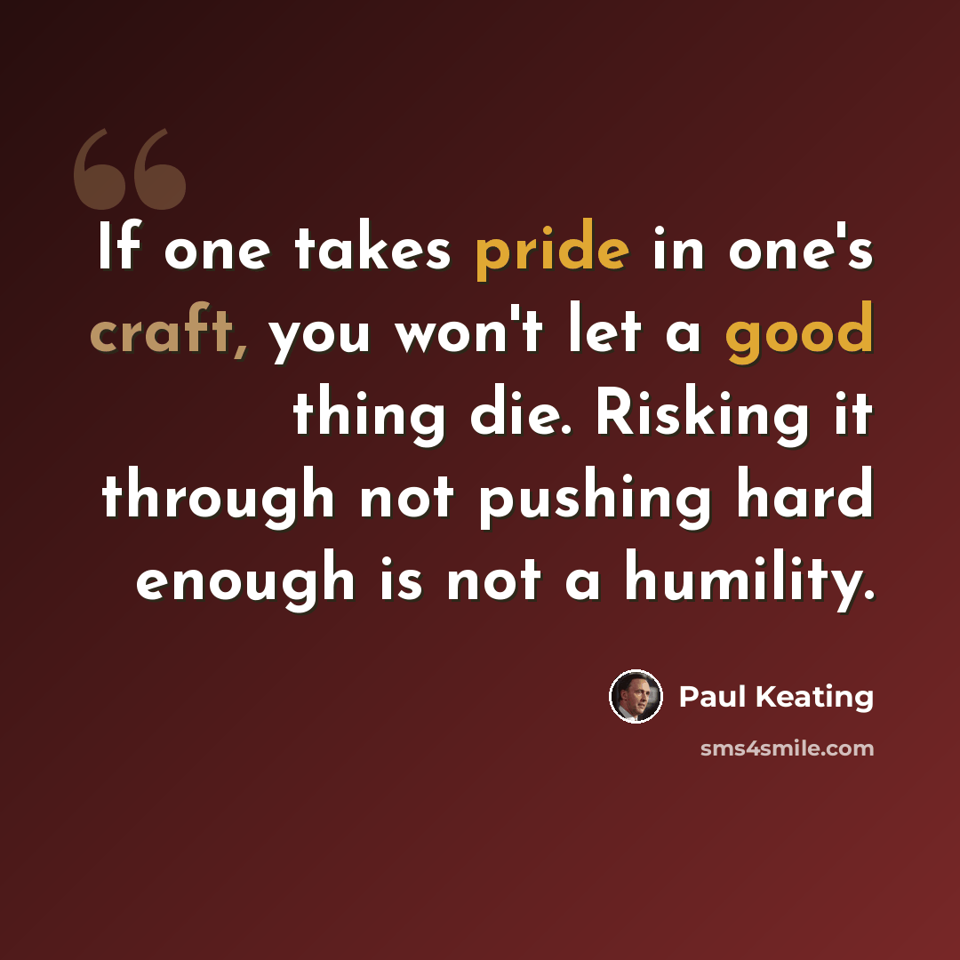 “If one takes pride in one's craft, you won't let a good thing die. Risking it through not pushing hard enough is not a humility.” quote by Paul Keating