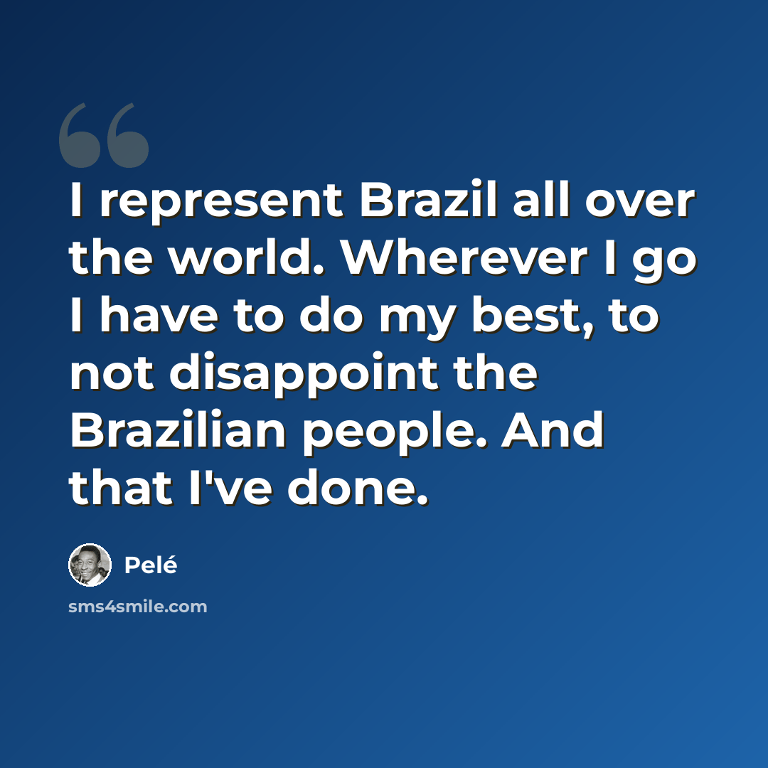 “I represent Brazil all over the world. Wherever I go I have to do my best, to not disappoint the Brazilian people. And that I've done.” quote by Pele
