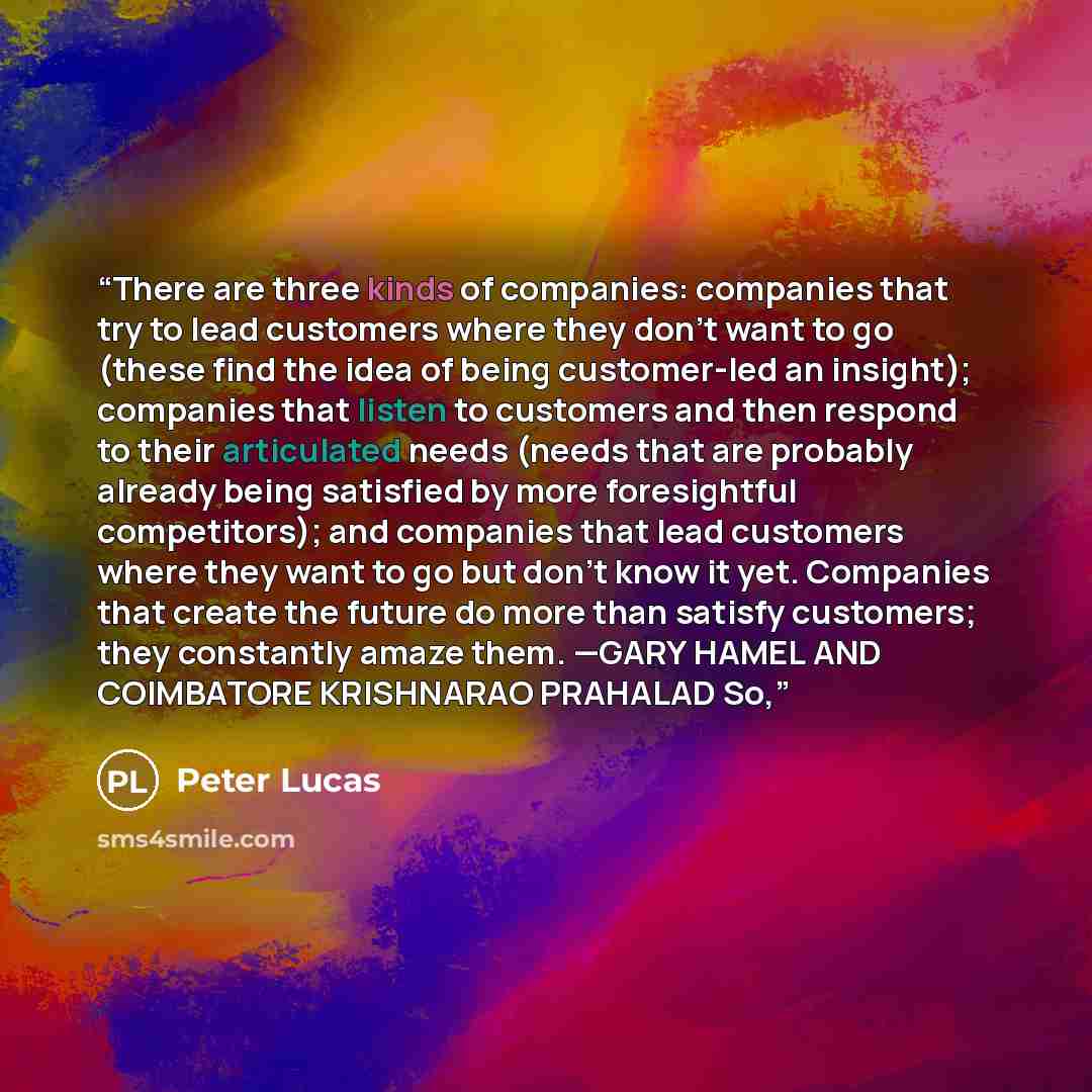 “There are three kinds of companies: companies that try to lead customers where they don’t want to go (these find the idea of being customer-led an insight); companies that listen to customers and then respond to their articulated needs (needs that are probably already being satisfied by more…” quote by Peter Lucas