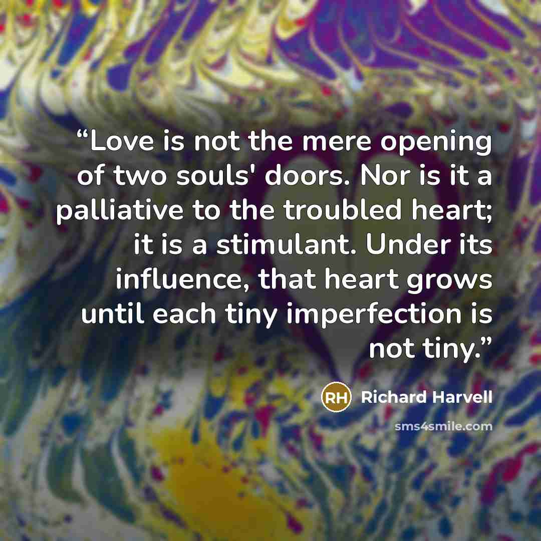 “Love is not the mere opening of two souls' doors. Nor is it a palliative to the troubled heart; it is a stimulant. Under its influence, that heart grows until each tiny imperfection is not tiny.” quote by Richard Harvell