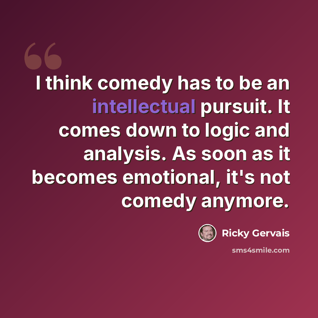 “I think comedy has to be an intellectual pursuit. It comes down to logic and analysis. As soon as it becomes emotional, it's not comedy anymore.” quote by Ricky Gervais